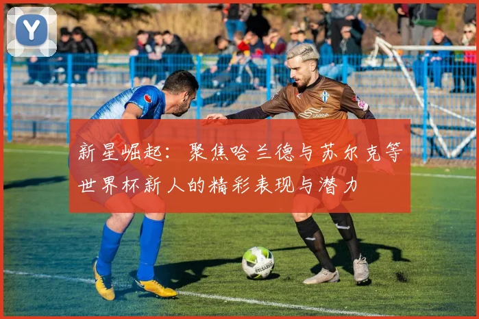 新星崛起：聚焦哈兰德与苏尔克等世界杯新人的精彩表现与潜力