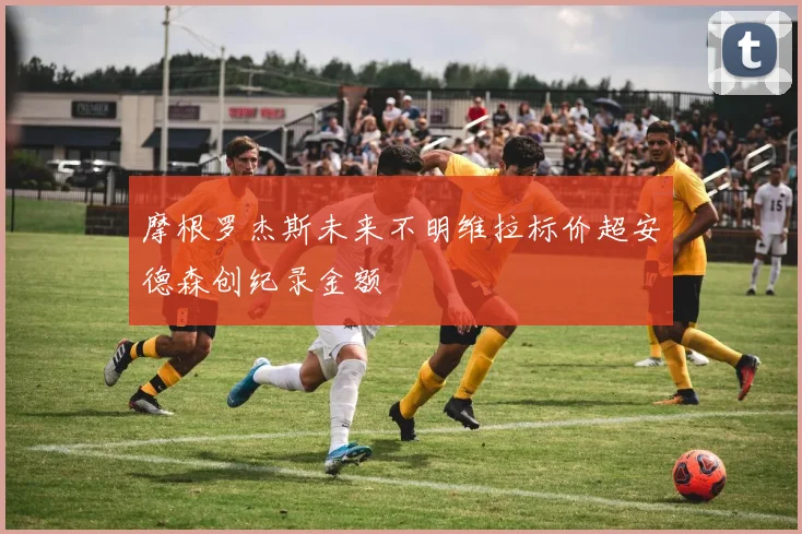 摩根罗杰斯未来不明维拉标价超安德森创纪录金额