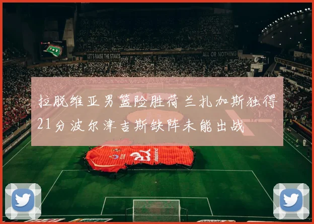 拉脱维亚男篮险胜荷兰扎加斯独得21分波尔津吉斯缺阵未能出战
