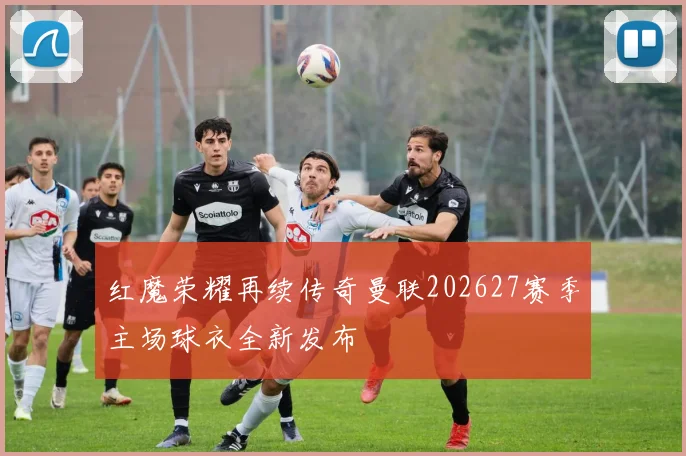 红魔荣耀再续传奇曼联202627赛季主场球衣全新发布