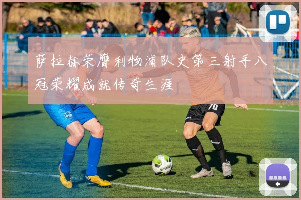 萨拉赫荣膺利物浦队史第三射手八冠荣耀成就传奇生涯
