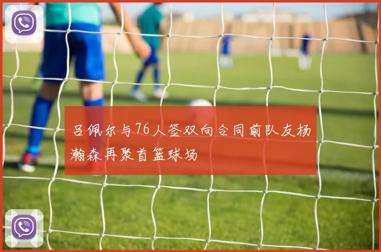 吕佩尔与76人签双向合同前队友杨瀚森再聚首篮球场