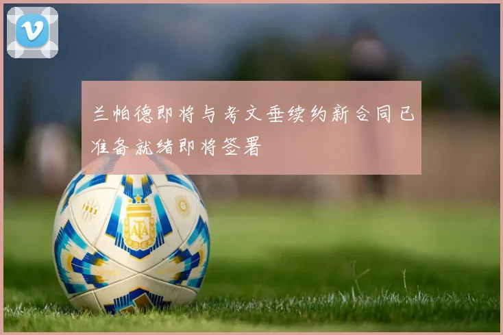 兰帕德即将与考文垂续约新合同已准备就绪即将签署