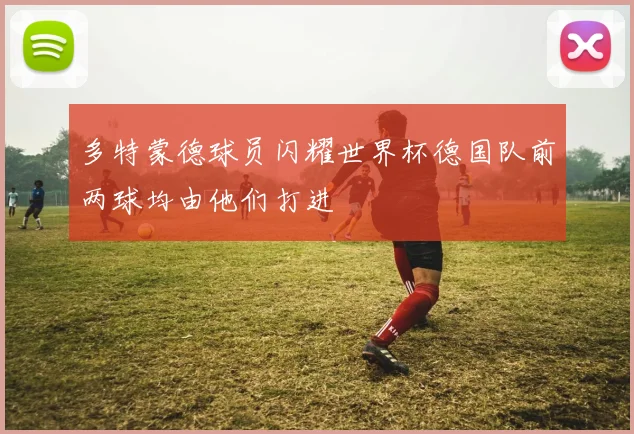 多特蒙德球员闪耀世界杯德国队前两球均由他们打进