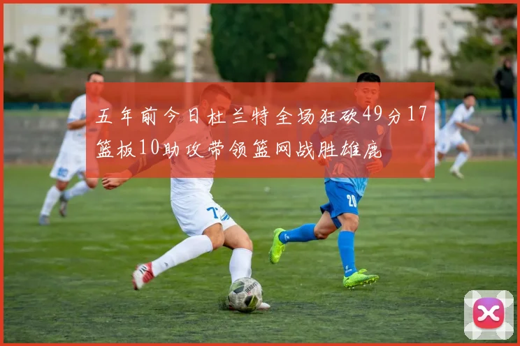 五年前今日杜兰特全场狂砍49分17篮板10助攻带领篮网战胜雄鹿