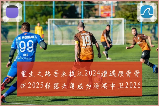 重生之路吾米提江2024遭遇颅骨骨折2025崭露头角成为海港中卫2026冲击U23冠军