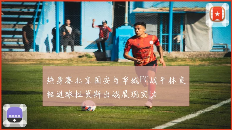 热身赛北京国安与华城FC战平林良铭进球拉莫斯出战展现实力