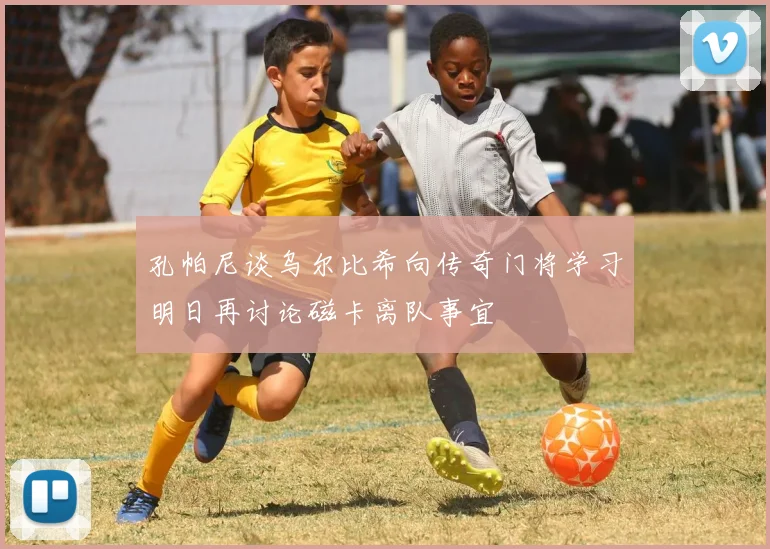 孔帕尼谈乌尔比希向传奇门将学习明日再讨论磁卡离队事宜