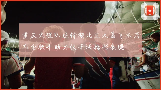 重庆文理队逆转湖北工大聂飞木乃布合联手助力张子涵精彩表现