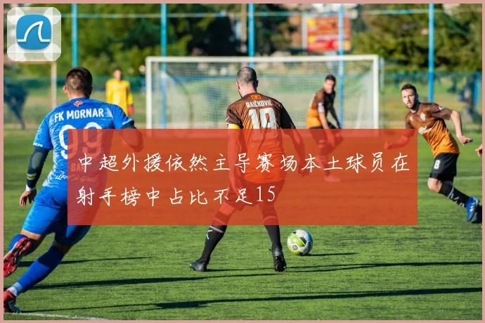 中超外援依然主导赛场本土球员在射手榜中占比不足15