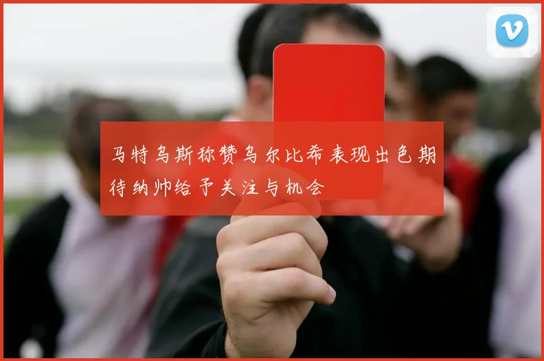 马特乌斯称赞乌尔比希表现出色期待纳帅给予关注与机会