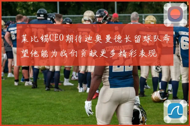莱比锡CEO期待迪奥曼德长留球队希望他能为我们贡献更多精彩表现