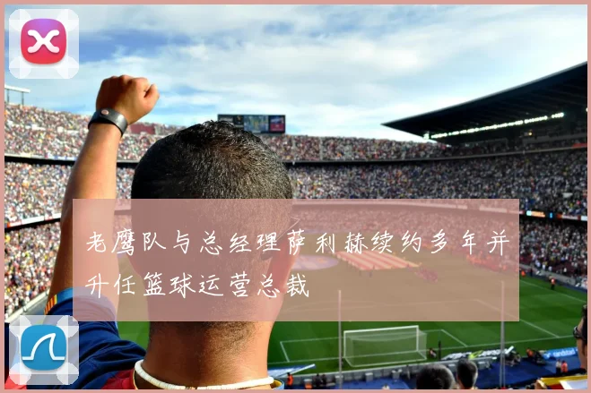 老鹰队与总经理萨利赫续约多年并升任篮球运营总裁
