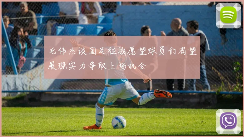 毛伟杰谈国足征战愿望球员们渴望展现实力争取上场机会