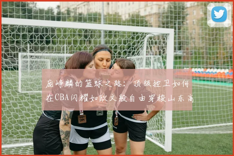 庞峥麟的篮球之路：顶级控卫如何在CBA闪耀如欧文般自由穿梭山东高速