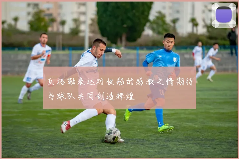 瓦格勒表达对快船的感激之情期待与球队共同创造辉煌