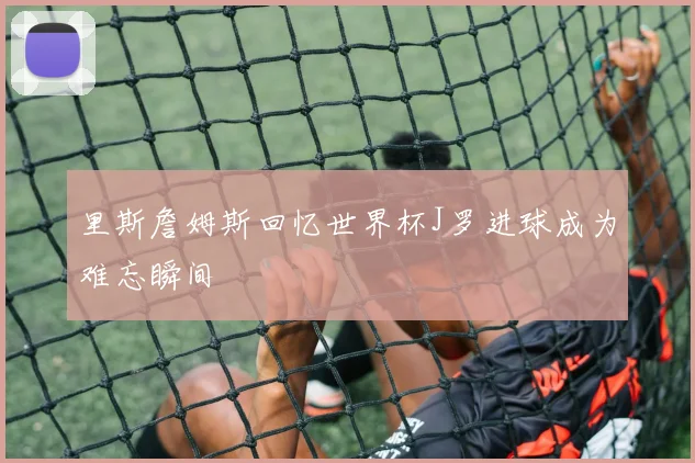 里斯詹姆斯回忆世界杯J罗进球成为难忘瞬间