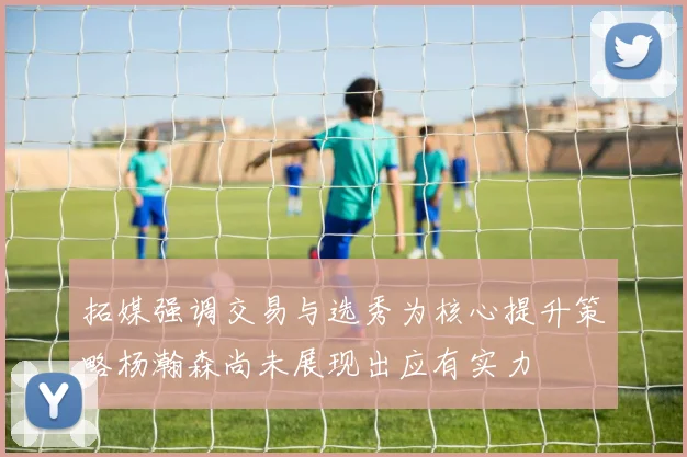 拓媒强调交易与选秀为核心提升策略杨瀚森尚未展现出应有实力
