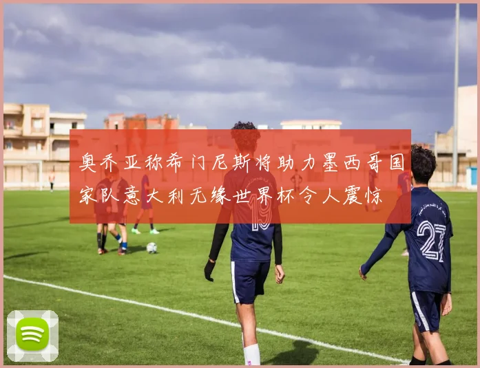 奥乔亚称希门尼斯将助力墨西哥国家队意大利无缘世界杯令人震惊