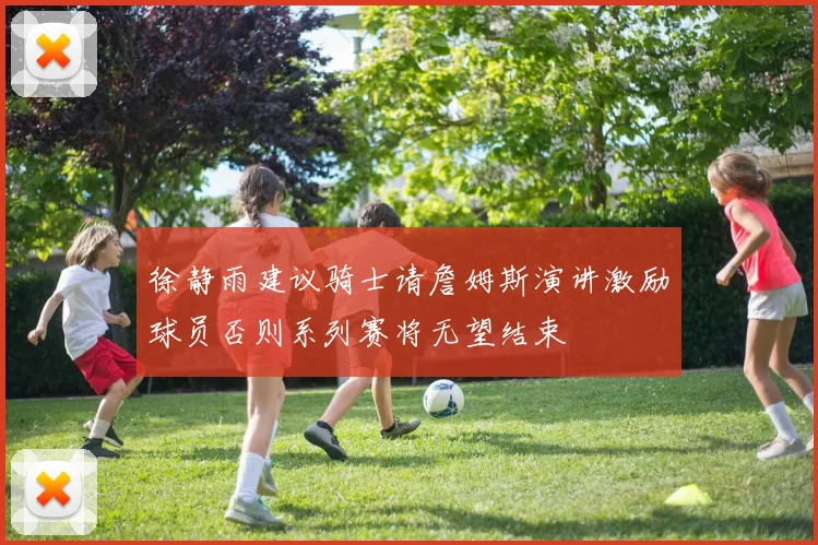 徐静雨建议骑士请詹姆斯演讲激励球员否则系列赛将无望结束