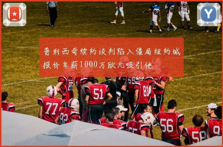 普利西奇续约谈判陷入僵局纽约城报价年薪1000万欧元吸引他
