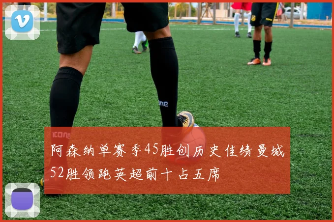 阿森纳单赛季45胜创历史佳绩曼城52胜领跑英超前十占五席