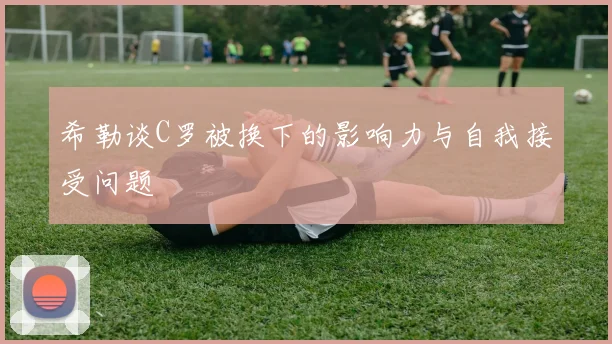 希勒谈C罗被换下的影响力与自我接受问题