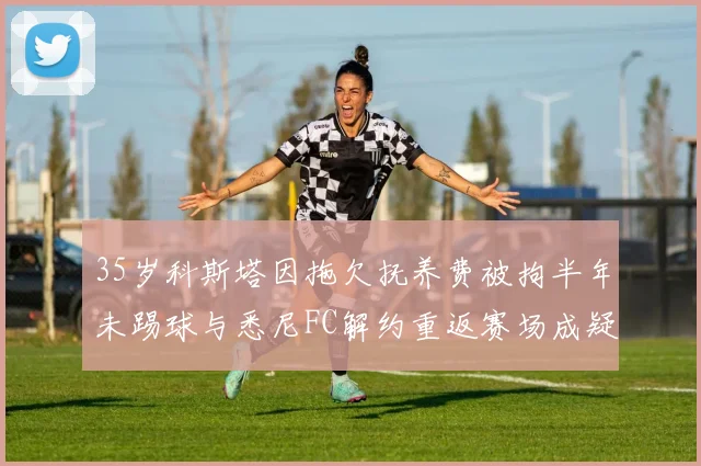 35岁科斯塔因拖欠抚养费被拘半年未踢球与悉尼FC解约重返赛场成疑